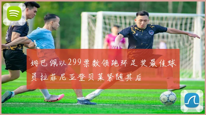 姆巴佩以299票数领跑环足奖最佳球员拉菲尼亚登贝莱紧随其后