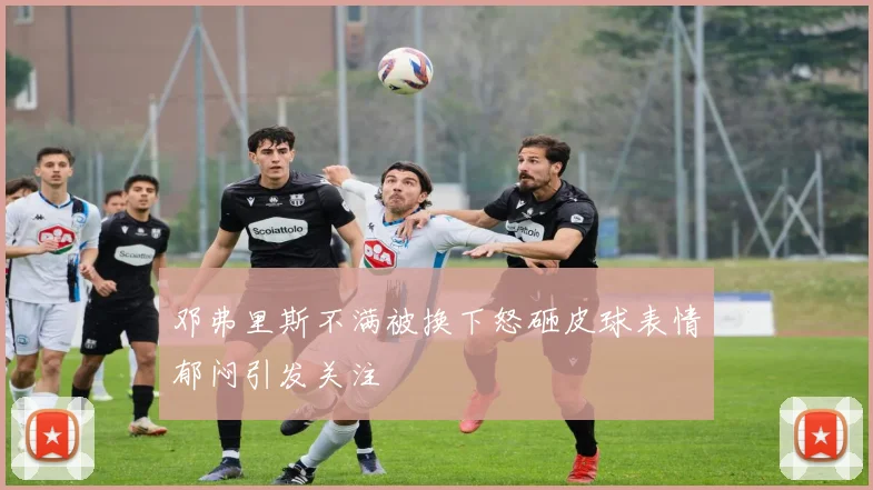 邓弗里斯不满被换下怒砸皮球表情郁闷引发关注