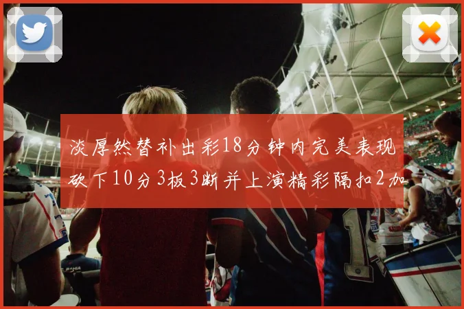 淡厚然替补出彩18分钟内完美表现砍下10分3板3断并上演精彩隔扣2加1