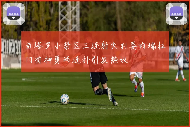 劳塔罗小禁区三连射失利委内瑞拉门将神勇两连扑引发热议