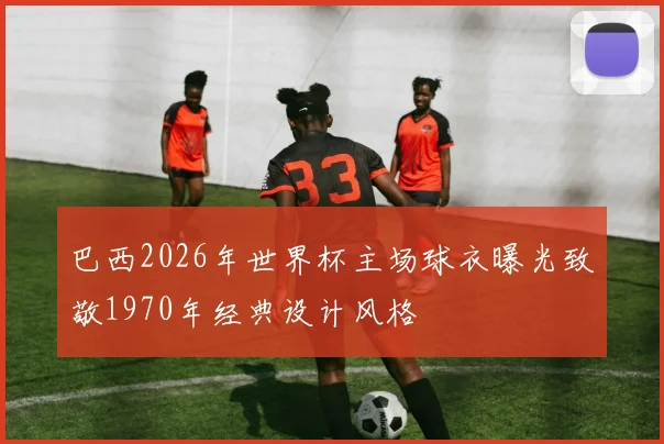 巴西2026年世界杯主场球衣曝光致敬1970年经典设计风格