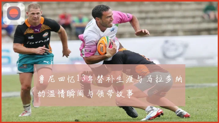 鲁尼回忆13年替补生涯与马拉多纳的温情瞬间与领带故事