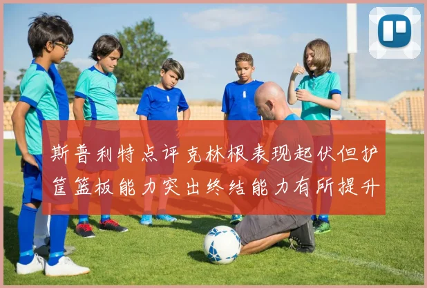 斯普利特点评克林根表现起伏但护筐篮板能力突出终结能力有所提升