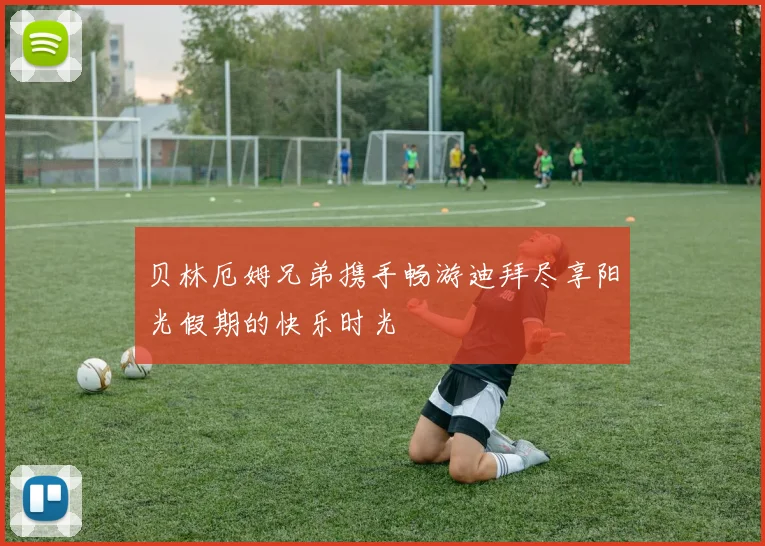 贝林厄姆兄弟携手畅游迪拜尽享阳光假期的快乐时光