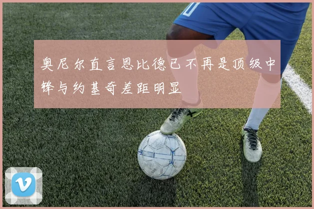 奥尼尔直言恩比德已不再是顶级中锋与约基奇差距明显