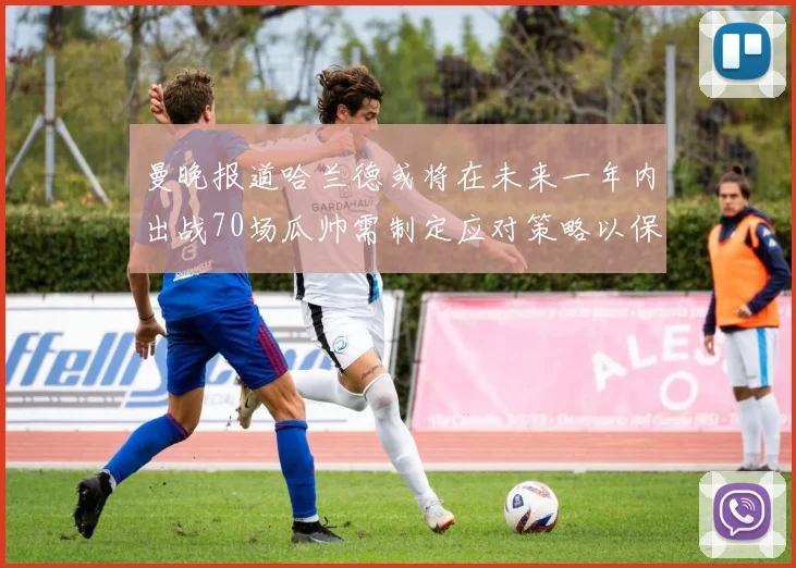 曼晚报道哈兰德或将在未来一年内出战70场瓜帅需制定应对策略以保护球员健康