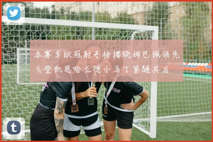 本赛季欧冠射手榜揭晓姆巴佩领先戈登凯恩哈兰德小马丁紧随其后