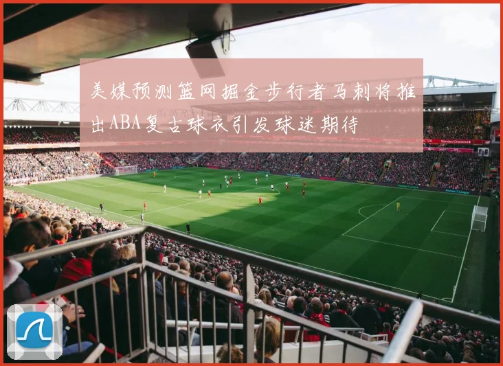 美媒预测篮网掘金步行者马刺将推出ABA复古球衣引发球迷期待