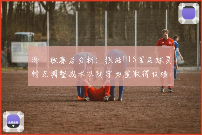 浮嶋敏赛后分析：根据U16国足球员特点调整战术以防守为重取得佳绩