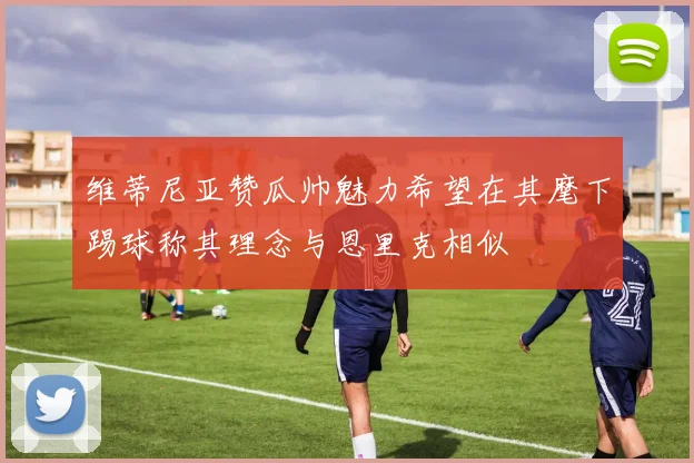 维蒂尼亚赞瓜帅魅力希望在其麾下踢球称其理念与恩里克相似