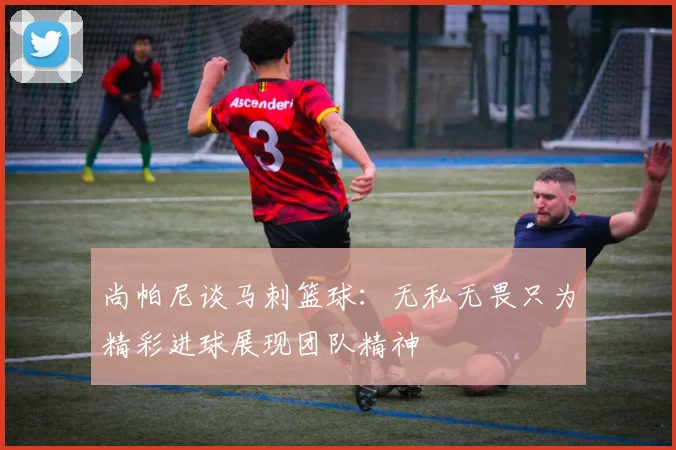 尚帕尼谈马刺篮球：无私无畏只为精彩进球展现团队精神
