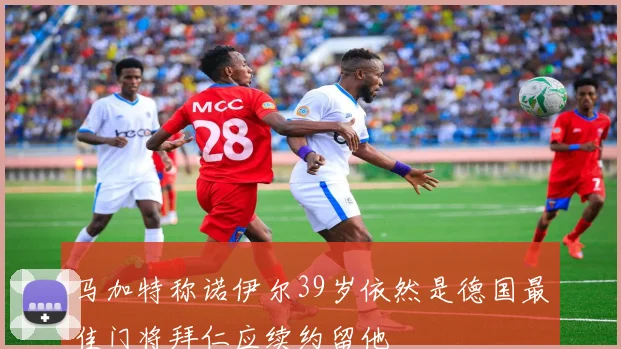 马加特称诺伊尔39岁依然是德国最佳门将拜仁应续约留他