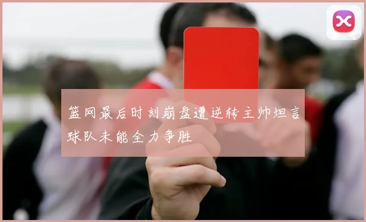 篮网最后时刻崩盘遭逆转主帅坦言球队未能全力争胜