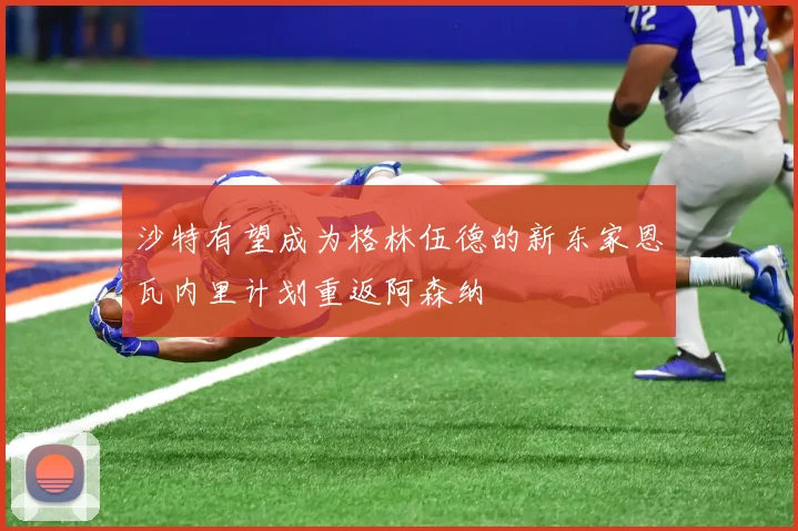 沙特有望成为格林伍德的新东家恩瓦内里计划重返阿森纳