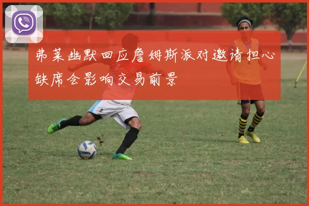 弗莱幽默回应詹姆斯派对邀请担心缺席会影响交易前景