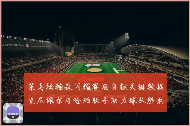 菜鸟杨瀚森闪耀赛场贡献关键数据克尼佩尔与哈珀联手助力球队胜利