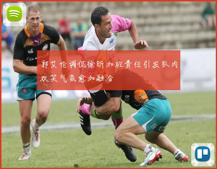 郭艾伦调侃徐昕加班责任引发队内欢笑气氛愈加融洽
