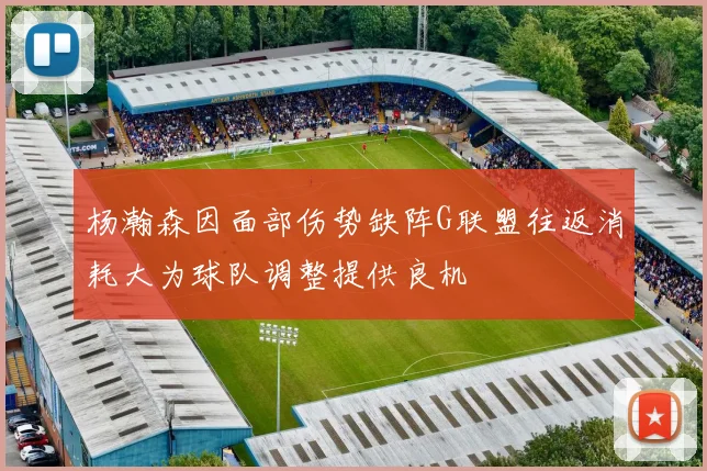杨瀚森因面部伤势缺阵G联盟往返消耗大为球队调整提供良机