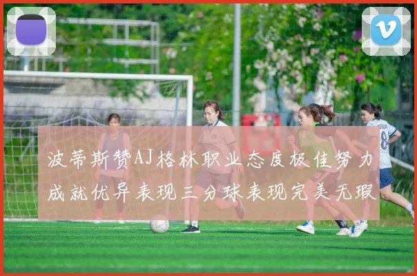 波蒂斯赞AJ格林职业态度极佳努力成就优异表现三分球表现完美无瑕