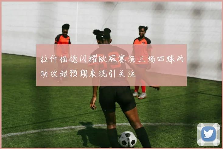 拉什福德闪耀欧冠赛场三场四球两助攻超预期表现引关注