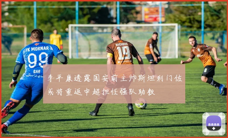 李平康透露国安前主帅斯坦利门佐或将重返中超担任强队助教