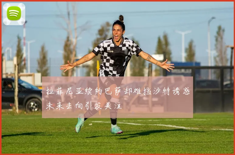 拉菲尼亚续约巴萨却难挡沙特诱惑未来去向引发关注