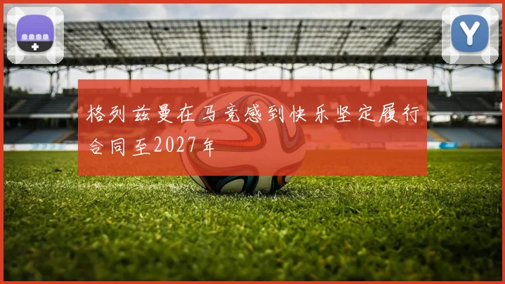 格列兹曼在马竞感到快乐坚定履行合同至2027年