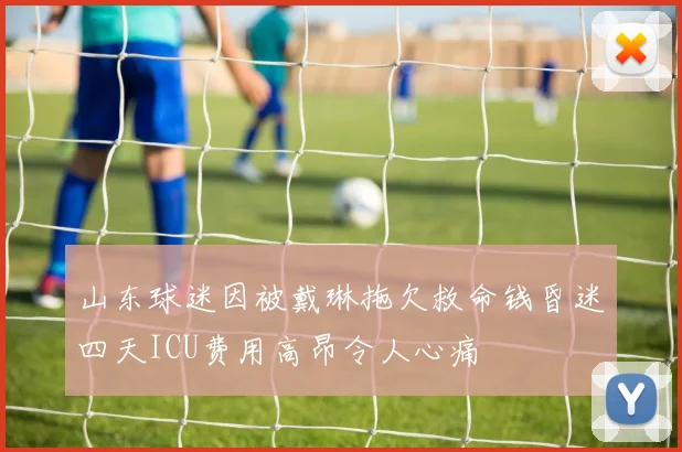 山东球迷因被戴琳拖欠救命钱昏迷四天ICU费用高昂令人心痛