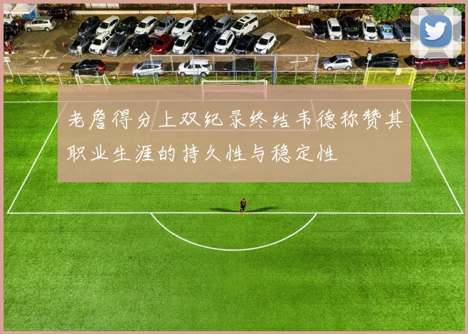 老詹得分上双纪录终结韦德称赞其职业生涯的持久性与稳定性