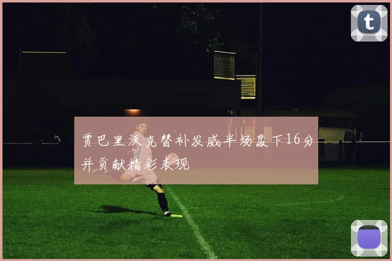 贾巴里沃克替补发威半场轰下16分并贡献精彩表现