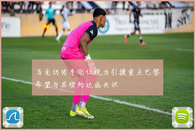 马竞仍将李刚仁视为引援重点巴黎希望与其续约达成共识
