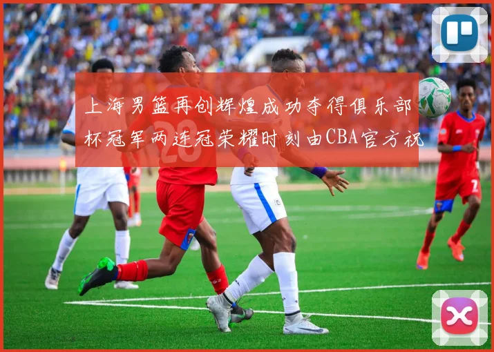 上海男篮再创辉煌成功夺得俱乐部杯冠军两连冠荣耀时刻由CBA官方祝贺