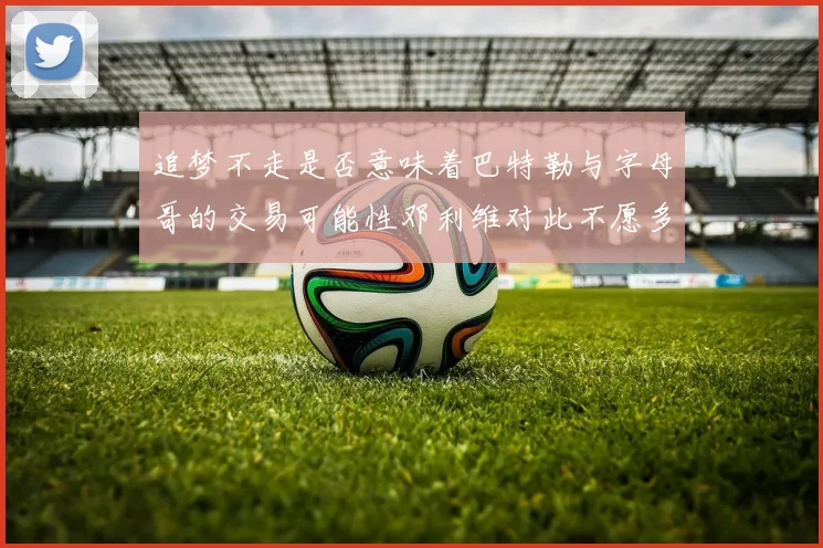 追梦不走是否意味着巴特勒与字母哥的交易可能性邓利维对此不愿多谈