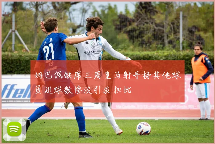 姆巴佩缺席三周皇马射手榜其他球员进球数惨淡引发担忧