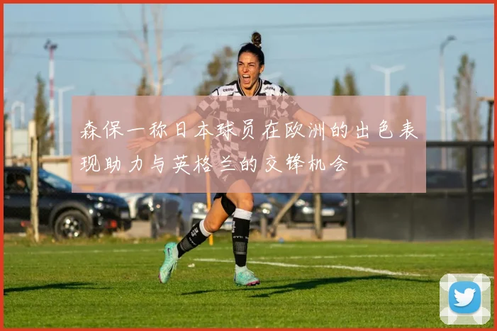 森保一称日本球员在欧洲的出色表现助力与英格兰的交锋机会