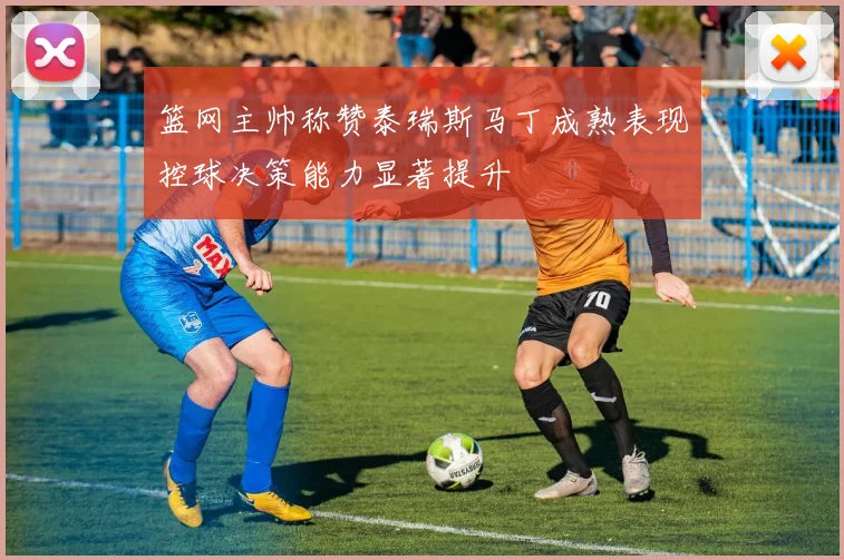 篮网主帅称赞泰瑞斯马丁成熟表现控球决策能力显著提升