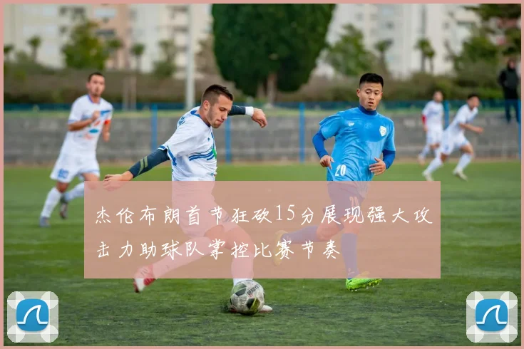 杰伦布朗首节狂砍15分展现强大攻击力助球队掌控比赛节奏