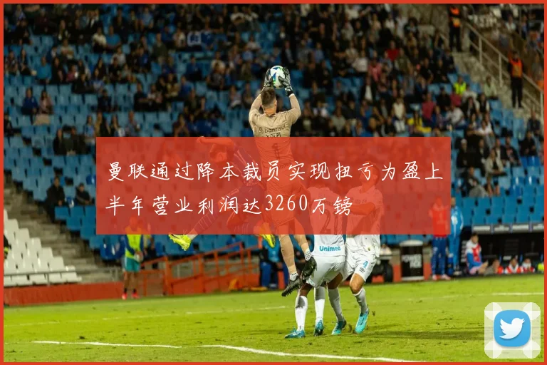 曼联通过降本裁员实现扭亏为盈上半年营业利润达3260万镑