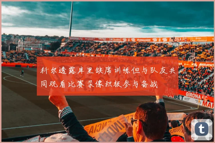 科尔透露库里缺席训练但与队友共同观看比赛录像积极参与备战