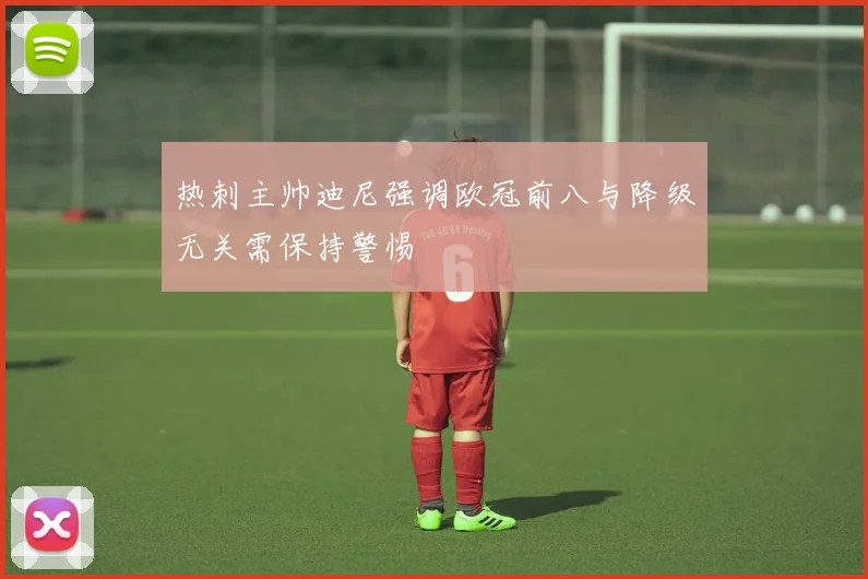 热刺主帅迪尼强调欧冠前八与降级无关需保持警惕