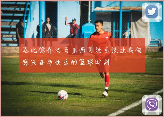 恩比德乔治马克西同场竞技让我倍感兴奋与快乐的篮球时刻