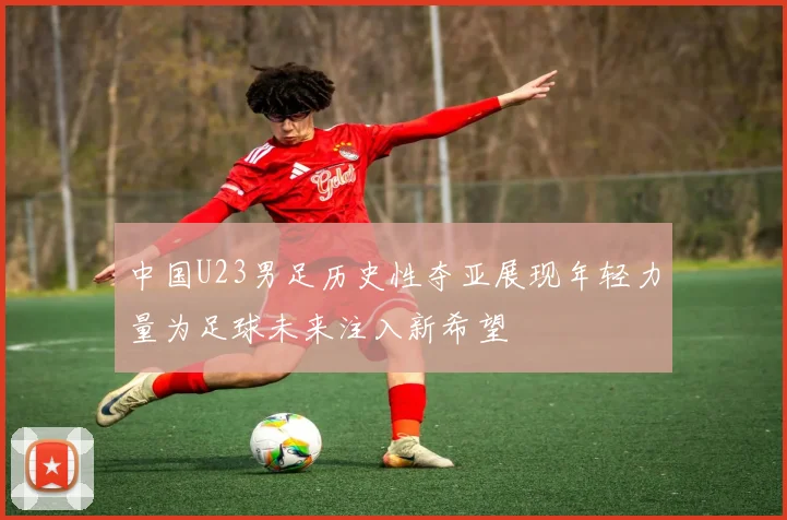 中国U23男足历史性夺亚展现年轻力量为足球未来注入新希望