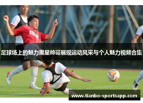 足球场上的魅力黑星帅哥展现运动风采与个人魅力视频合集