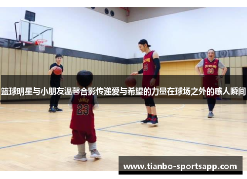 篮球明星与小朋友温馨合影传递爱与希望的力量在球场之外的感人瞬间