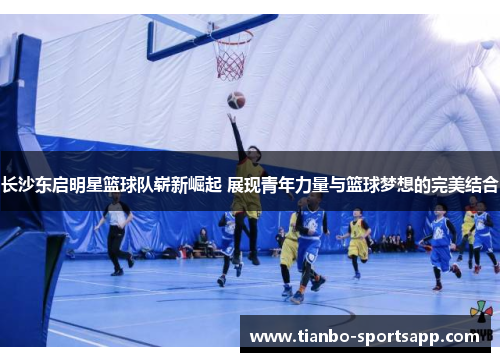 长沙东启明星篮球队崭新崛起 展现青年力量与篮球梦想的完美结合
