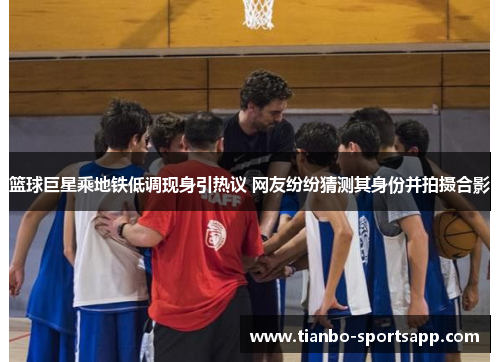 篮球巨星乘地铁低调现身引热议 网友纷纷猜测其身份并拍摄合影